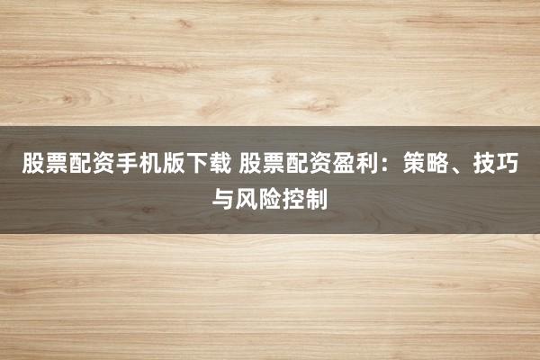 股票配资手机版下载 股票配资盈利：策略、技巧与风险控制