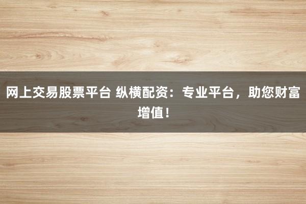 网上交易股票平台 纵横配资：专业平台，助您财富增值！