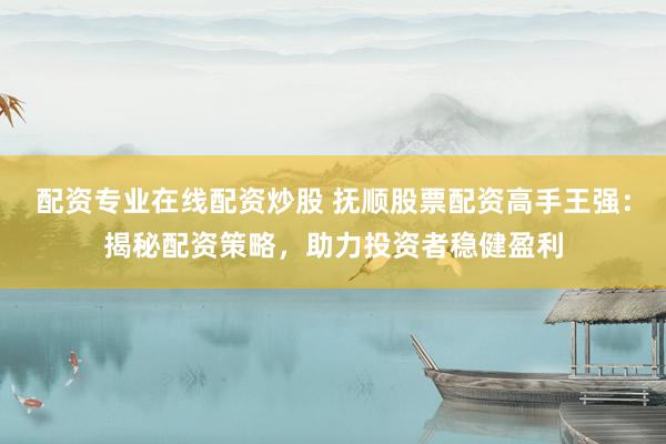 配资专业在线配资炒股 抚顺股票配资高手王强：揭秘配资策略，助力投资者稳健盈利