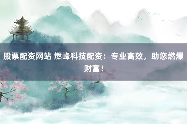 股票配资网站 燃峰科技配资：专业高效，助您燃爆财富！
