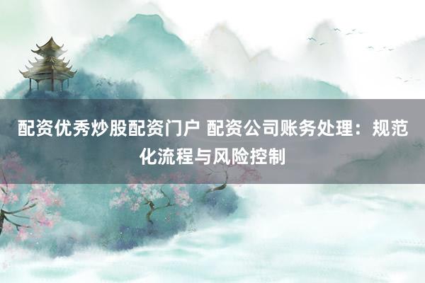 配资优秀炒股配资门户 配资公司账务处理：规范化流程与风险控制