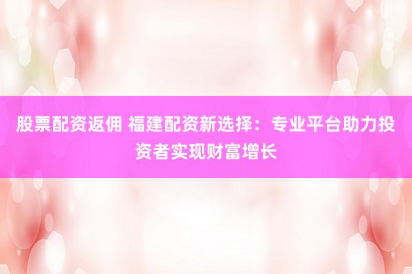 股票配资返佣 福建配资新选择：专业平台助力投资者实现财富增长