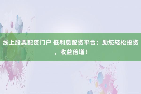 线上股票配资门户 低利息配资平台：助您轻松投资，收益倍增！
