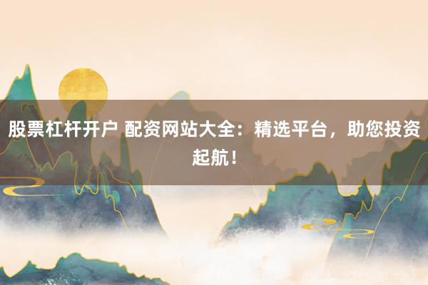 股票杠杆开户 配资网站大全：精选平台，助您投资起航！