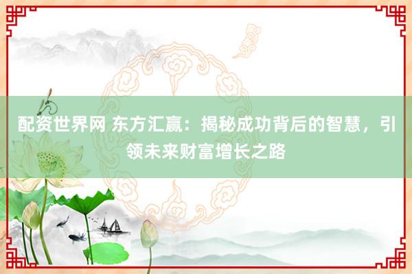 配资世界网 东方汇赢：揭秘成功背后的智慧，引领未来财富增长之路