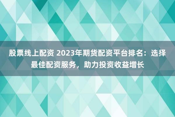 股票线上配资 2023年期货配资平台排名：选择最佳配资服务，助力投资收益增长