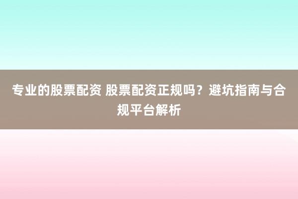 专业的股票配资 股票配资正规吗？避坑指南与合规平台解析