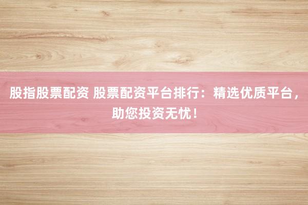 股指股票配资 股票配资平台排行：精选优质平台，助您投资无忧！