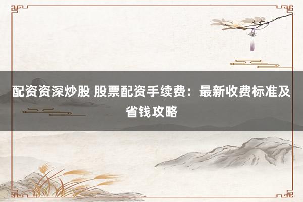 配资资深炒股 股票配资手续费：最新收费标准及省钱攻略