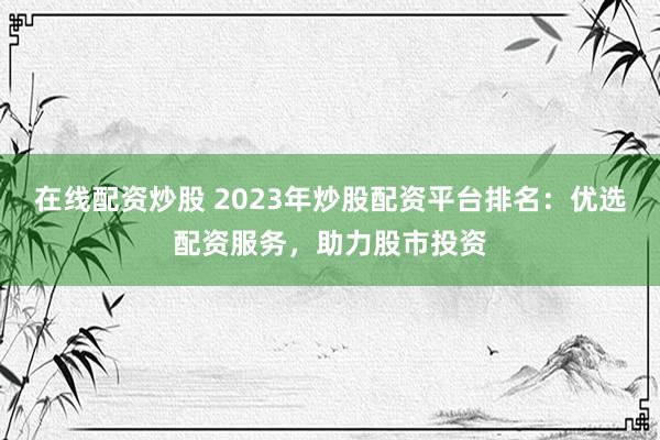 在线配资炒股 2023年炒股配资平台排名：优选配资服务，助力股市投资