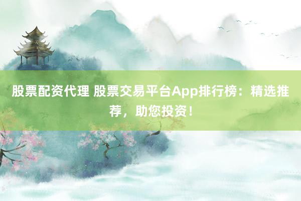 股票配资代理 股票交易平台App排行榜：精选推荐，助您投资！