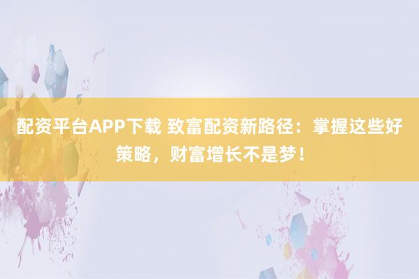 配资平台APP下载 致富配资新路径：掌握这些好策略，财富增长不是梦！