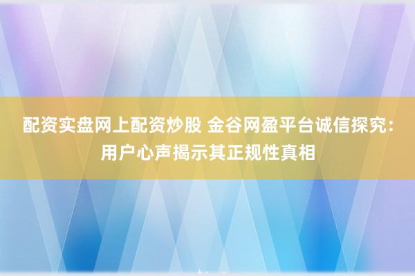 配资实盘网上配资炒股 金谷网盈平台诚信探究：用户心声揭示其正规性真相