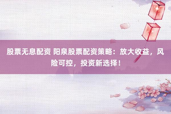 股票无息配资 阳泉股票配资策略：放大收益，风险可控，投资新选择！