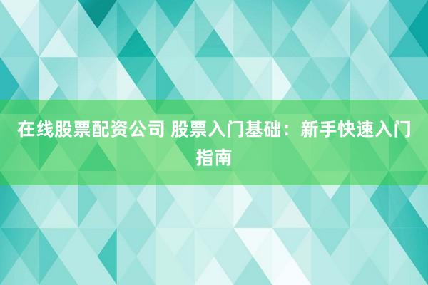 在线股票配资公司 股票入门基础：新手快速入门指南