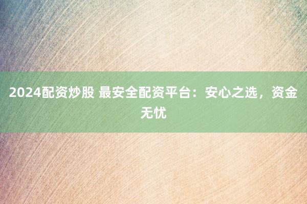 2024配资炒股 最安全配资平台：安心之选，资金无忧