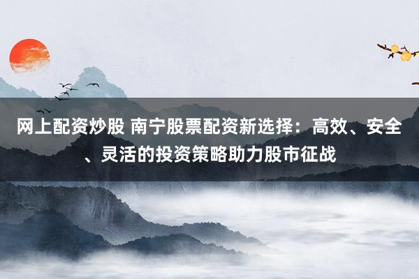 网上配资炒股 南宁股票配资新选择：高效、安全、灵活的投资策略助力股市征战