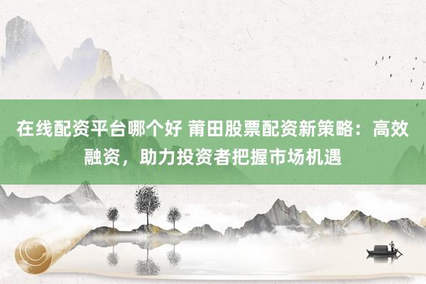 在线配资平台哪个好 莆田股票配资新策略：高效融资，助力投资者把握市场机遇