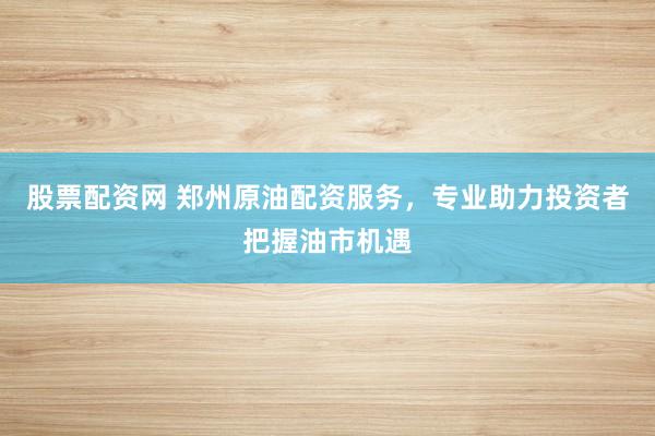 股票配资网 郑州原油配资服务，专业助力投资者把握油市机遇