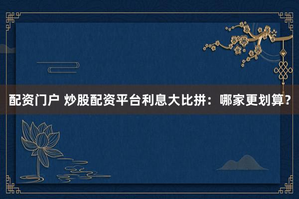 配资门户 炒股配资平台利息大比拼：哪家更划算？