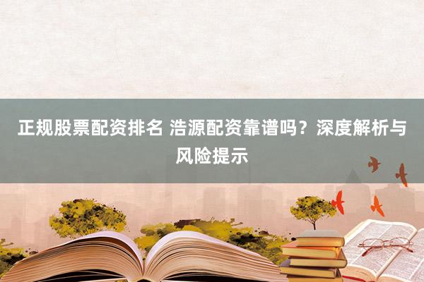正规股票配资排名 浩源配资靠谱吗？深度解析与风险提示