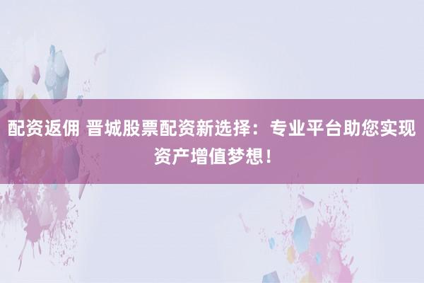 配资返佣 晋城股票配资新选择：专业平台助您实现资产增值梦想！
