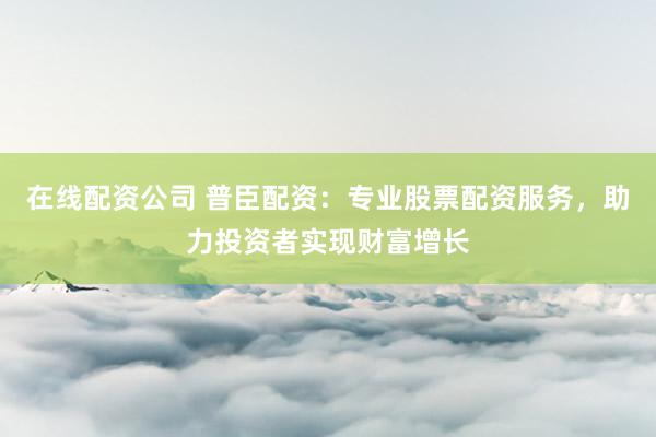 在线配资公司 普臣配资：专业股票配资服务，助力投资者实现财富增长