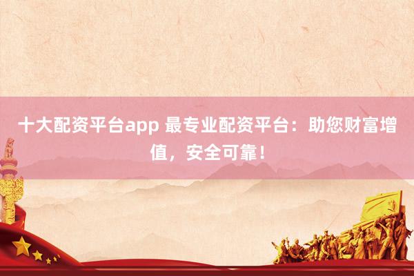 十大配资平台app 最专业配资平台：助您财富增值，安全可靠！