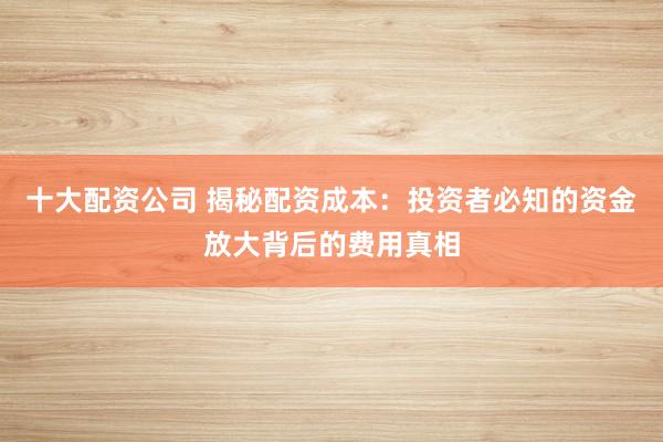 十大配资公司 揭秘配资成本：投资者必知的资金放大背后的费用真相