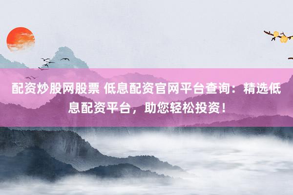 配资炒股网股票 低息配资官网平台查询：精选低息配资平台，助您轻松投资！
