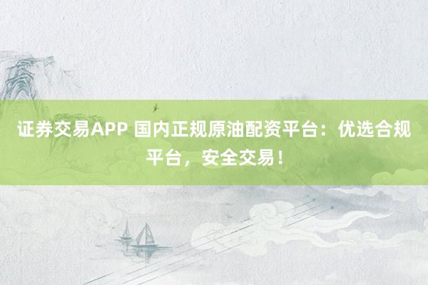 证券交易APP 国内正规原油配资平台：优选合规平台，安全交易！