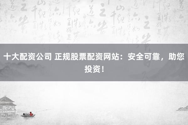 十大配资公司 正规股票配资网站：安全可靠，助您投资！