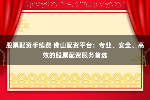 股票配资手续费 佛山配资平台：专业、安全、高效的股票配资服务首选