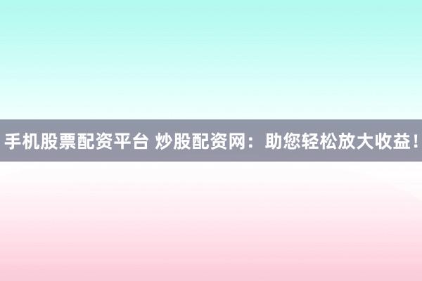 手机股票配资平台 炒股配资网：助您轻松放大收益！