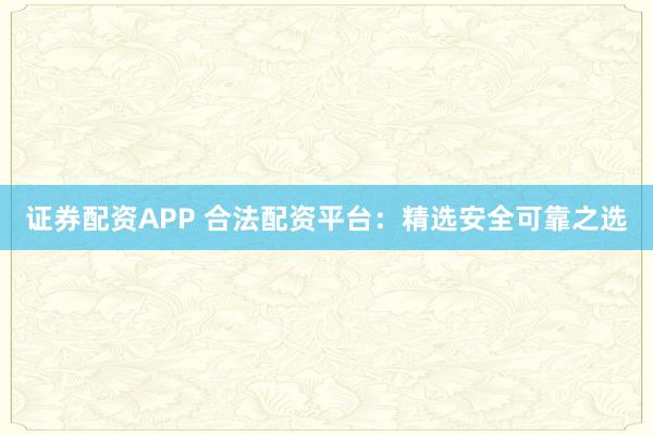 证券配资APP 合法配资平台：精选安全可靠之选