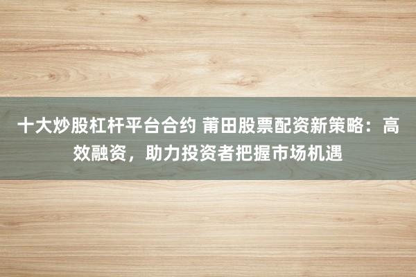 十大炒股杠杆平台合约 莆田股票配资新策略：高效融资，助力投资者把握市场机遇