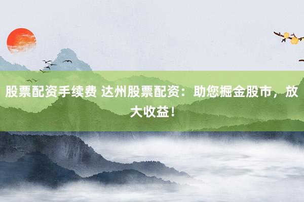 股票配资手续费 达州股票配资：助您掘金股市，放大收益！