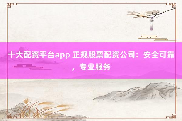 十大配资平台app 正规股票配资公司：安全可靠，专业服务