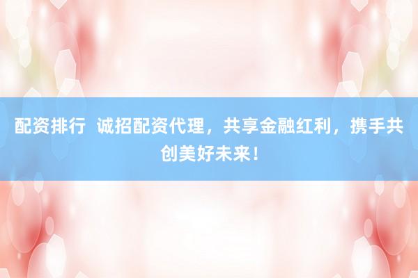 配资排行  诚招配资代理，共享金融红利，携手共创美好未来！
