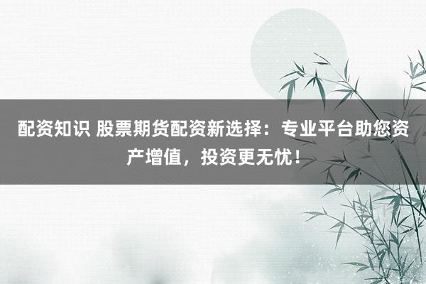 配资知识 股票期货配资新选择：专业平台助您资产增值，投资更无忧！