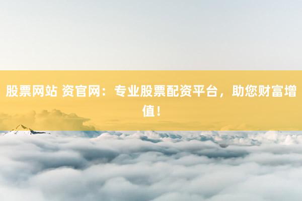 股票网站 资官网：专业股票配资平台，助您财富增值！