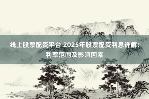 线上股票配资平台 2025年股票配资利息详解：利率范围及影响因素