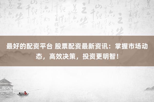 最好的配资平台 股票配资最新资讯：掌握市场动态，高效决策，投资更明智！