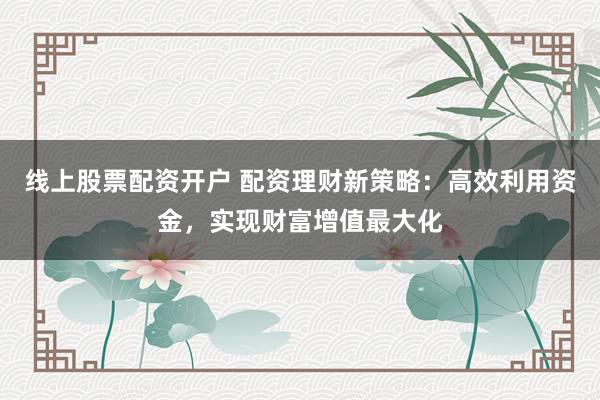 线上股票配资开户 配资理财新策略：高效利用资金，实现财富增值最大化
