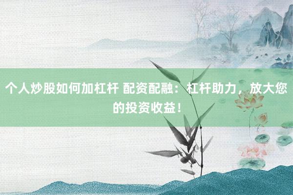 个人炒股如何加杠杆 配资配融：杠杆助力，放大您的投资收益！