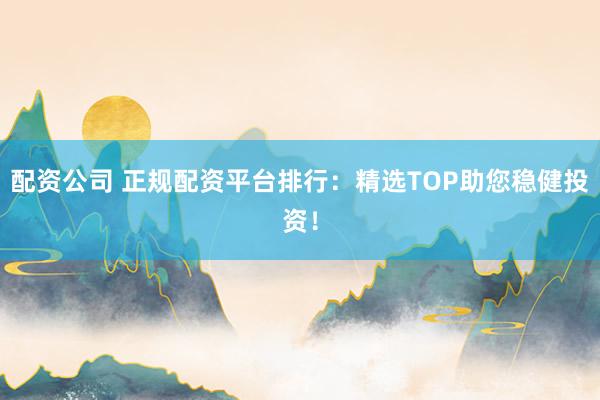 配资公司 正规配资平台排行：精选TOP助您稳健投资！