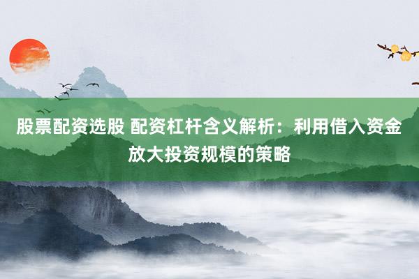 股票配资选股 配资杠杆含义解析：利用借入资金放大投资规模的策略