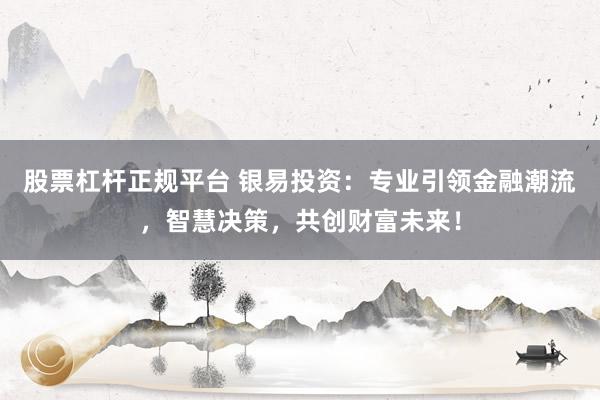 股票杠杆正规平台 银易投资：专业引领金融潮流，智慧决策，共创财富未来！