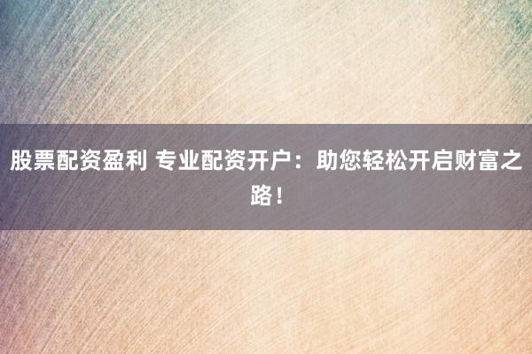 股票配资盈利 专业配资开户：助您轻松开启财富之路！
