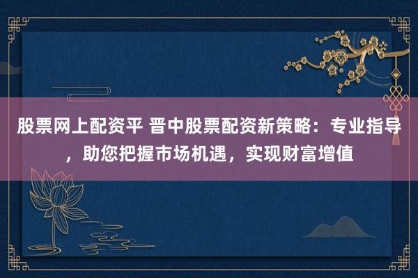 股票网上配资平 晋中股票配资新策略：专业指导，助您把握市场机遇，实现财富增值